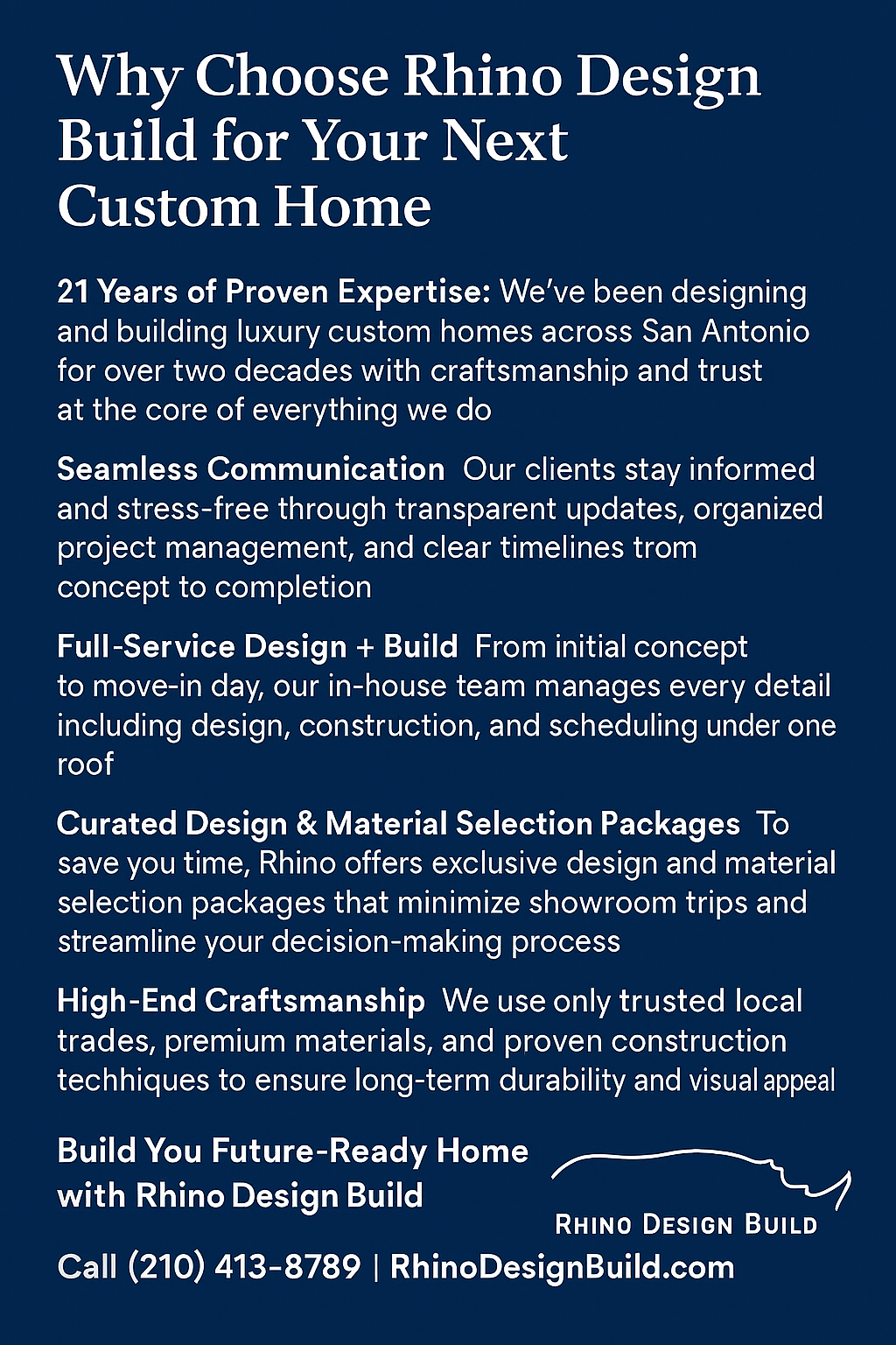 Rhino Design Build - Custom Home Design Build San Antonio Your home should reflect your lifestyle, personality, and vision. Rhino Design Build specializes in custom homes that blend timeless design with modern innovation. From lot analysis and site planning to architecture, selections, and construction, we manage every phase of the process so you can enjoy watching your dream home come to life — stress-free. We build around your land, your trees, and your story — creating a home that belongs where it’s built. Services include: Custom home design and construction Kitchen and bathroom remodeling Room additions and whole-home renovations Outdoor living spaces and patios